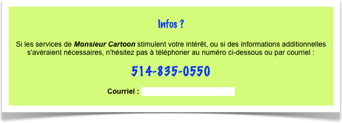 
Infos ?

Si les services de Monsieur Cartoon stimulent votre intérêt, ou si des informations additionnelles s'avéraient nécessaires, n'hésitez pas à téléphoner au numéro ci-dessous ou par courriel : 
514-835-0550 

Courriel : monsieurcartoon@gmail.com 